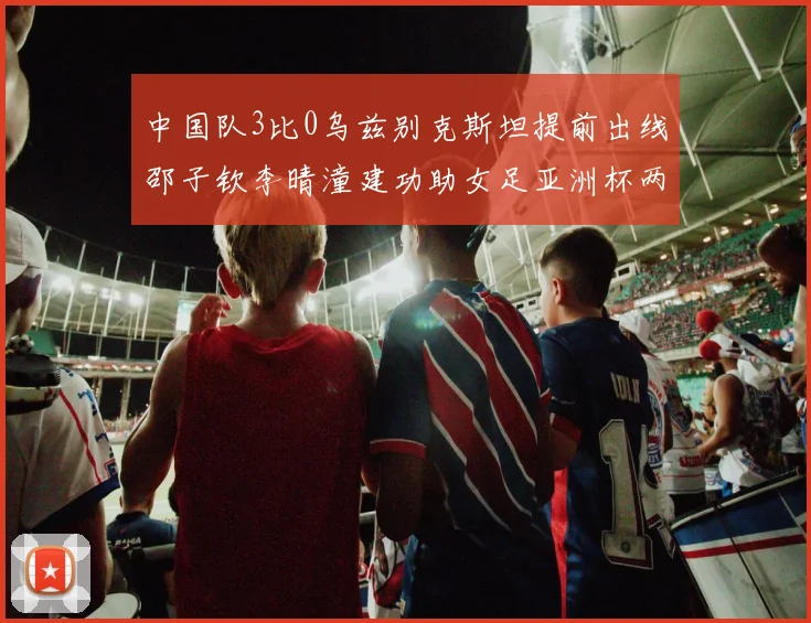中国队3比0乌兹别克斯坦提前出线邵子钦李晴潼建功助女足亚洲杯两连胜