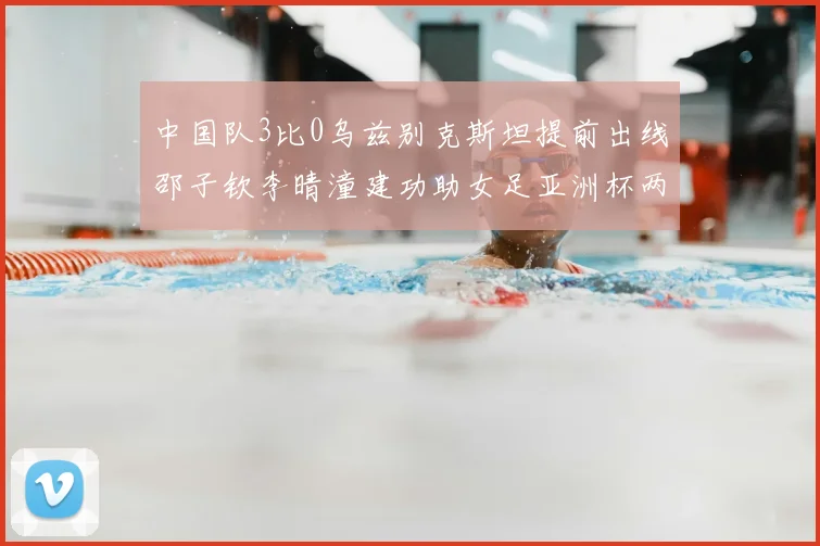 中国队3比0乌兹别克斯坦提前出线邵子钦李晴潼建功助女足亚洲杯两连胜