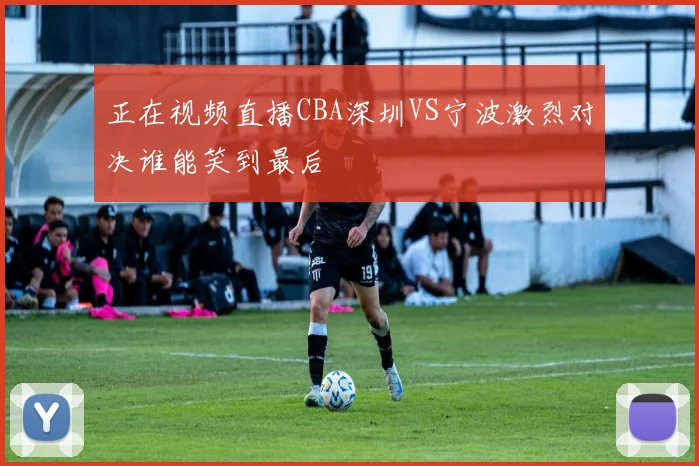 正在视频直播CBA深圳VS宁波激烈对决谁能笑到最后